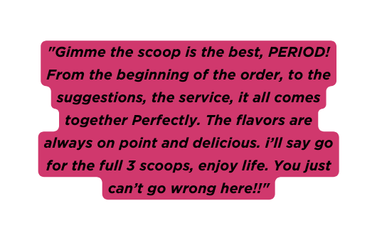 Gimme the scoop is the best PERIOD From the beginning of the order to the suggestions the service it all comes together Perfectly The flavors are always on point and delicious i ll say go for the full 3 scoops enjoy life You just can t go wrong here