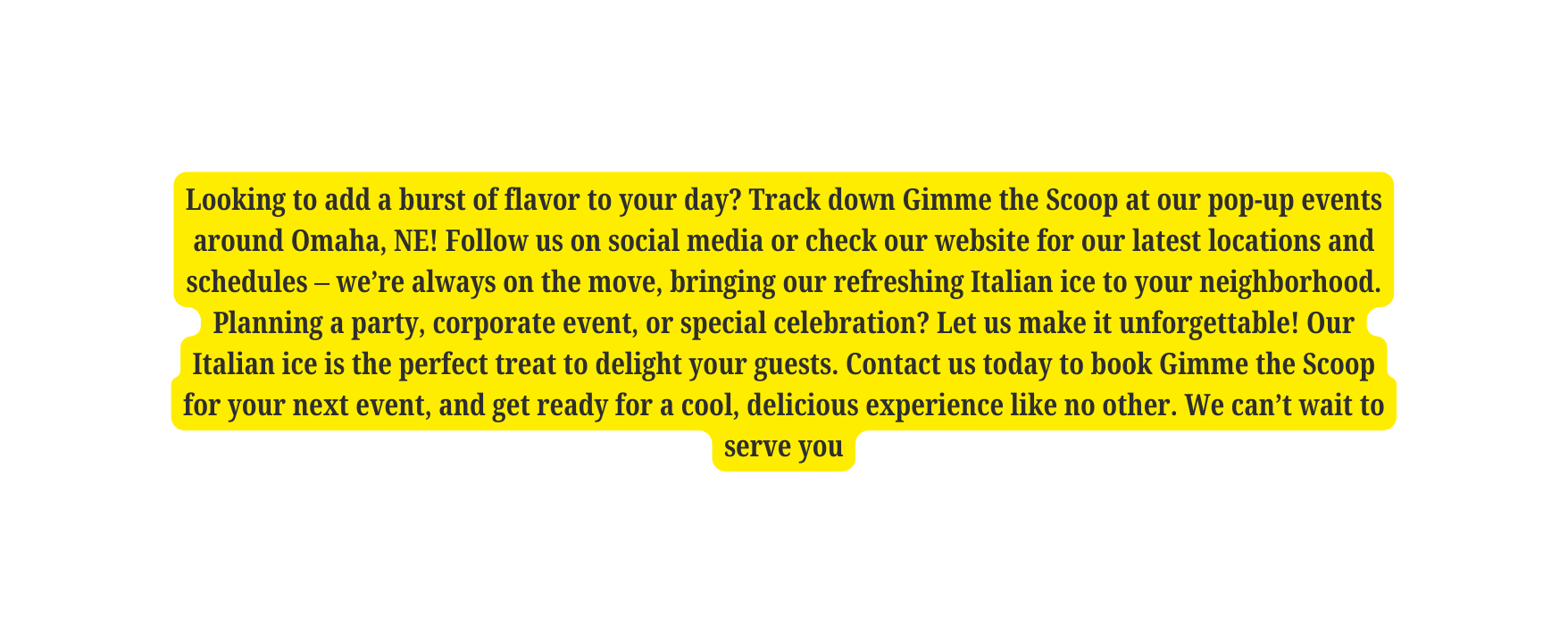 Looking to add a burst of flavor to your day Track down Gimme the Scoop at our pop up events around Omaha NE Follow us on social media or check our website for our latest locations and schedules we re always on the move bringing our refreshing Italian ice to your neighborhood Planning a party corporate event or special celebration Let us make it unforgettable Our Italian ice is the perfect treat to delight your guests Contact us today to book Gimme the Scoop for your next event and get ready for a cool delicious experience like no other We can t wait to serve you