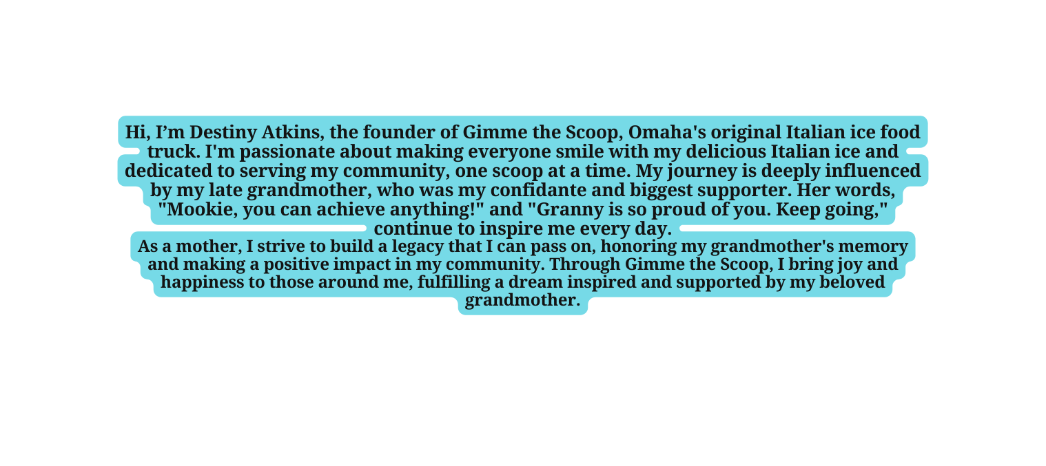 Hi I m Destiny Atkins the founder of Gimme the Scoop Omaha s original Italian ice food truck I m passionate about making everyone smile with my delicious Italian ice and dedicated to serving my community one scoop at a time My journey is deeply influenced by my late grandmother who was my confidante and biggest supporter Her words Mookie you can achieve anything and Granny is so proud of you Keep going continue to inspire me every day As a mother I strive to build a legacy that I can pass on honoring my grandmother s memory and making a positive impact in my community Through Gimme the Scoop I bring joy and happiness to those around me fulfilling a dream inspired and supported by my beloved grandmother