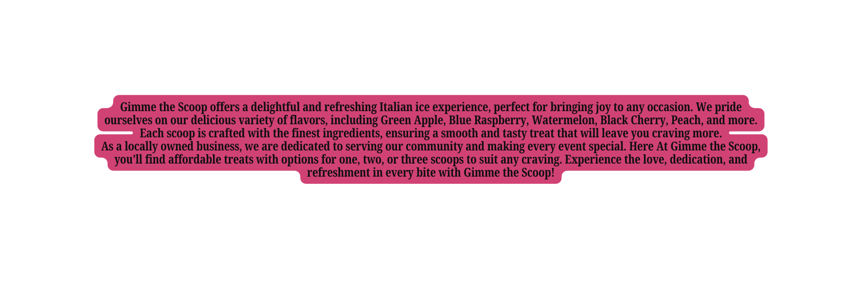 Gimme the Scoop offers a delightful and refreshing Italian ice experience perfect for bringing joy to any occasion We pride ourselves on our delicious variety of flavors including Green Apple Blue Raspberry Watermelon Black Cherry Peach and more Each scoop is crafted with the finest ingredients ensuring a smooth and tasty treat that will leave you craving more As a locally owned business we are dedicated to serving our community and making every event special Here At Gimme the Scoop you ll find affordable treats with options for one two or three scoops to suit any craving Experience the love dedication and refreshment in every bite with Gimme the Scoop